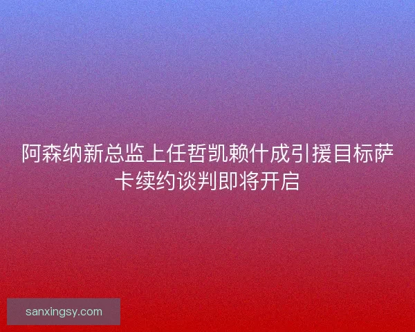 阿森纳新总监上任哲凯赖什成引援目标萨卡续约谈判即将开启
