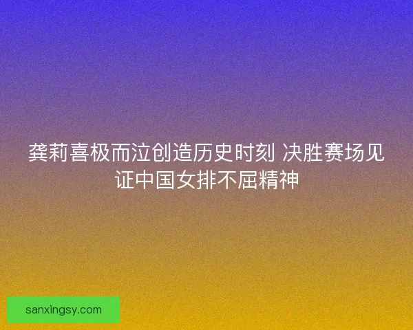 龚莉喜极而泣创造历史时刻 决胜赛场见证中国女排不屈精神