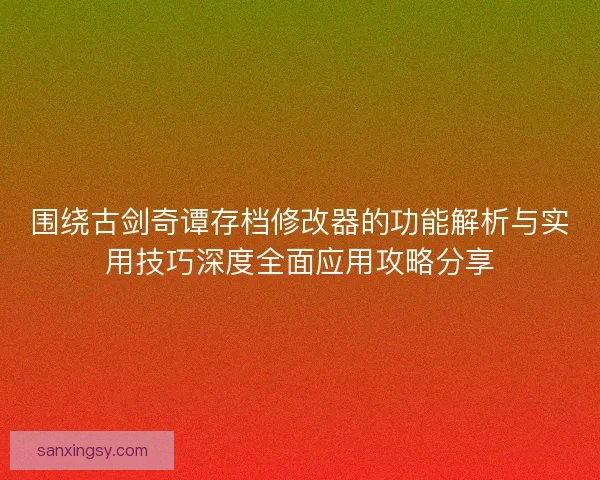 围绕古剑奇谭存档修改器的功能解析与实用技巧深度全面应用攻略分享