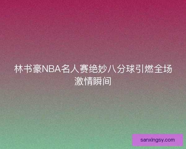 林书豪NBA名人赛绝妙八分球引燃全场激情瞬间
