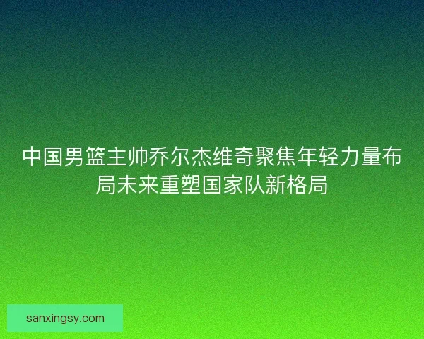 中国男篮主帅乔尔杰维奇聚焦年轻力量布局未来重塑国家队新格局